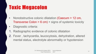 Toxic Megacolon
• Nonobstructive colonic dilatation (Caecum > 12 cm,
Transverse Colon > 6 cm) + signs of systemic toxicity
• Diagnostic criteria:
1. Radiographic evidence of colonic dilatation
2. Fever , tachycardia, leucocytosis, dehydration, altered
mental status, electrolyte abnormality or hypotension
Dr. Mohamad Al-Gailani FRCS Acute Abdomen
Case Presentations 2017
13
 