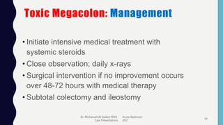 Toxic Megacolon: Management
• Initiate intensive medical treatment with
systemic steroids
• Close observation; daily x-rays
• Surgical intervention if no improvement occurs
over 48-72 hours with medical therapy
• Subtotal colectomy and ileostomy
Dr. Mohamad Al-Gailani FRCS Acute Abdomen
Case Presentations 2017
14
 