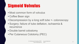 Sigmoid Volvulus
• Most common form of volvulus
• Coffee Bean sign
• Decompression by a long soft tube +- colonoscopy
• Surgery; failure of tube deflation, ischaemia &
recurrence
• Double barrel colostomy
• Per Cutaneous Colotomy (PEC)
Dr. Mohamad Al-Gailani FRCS Acute Abdomen
Case Presentations 2017
17
 