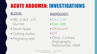 ACUTE ABDOMEN: INVESTIGATIONS
BLOOD:
• FBC, U & E , LFT,
Glucose
• Serum lipase
• Clotting studies
• Pregnancy test!
RADIOLOGY:
• Erect CXR
• Plain AXR
• Ultrasound
• C/T
• Other: Contrast,
Angiography,
Radionuclide, MMR
Dr. Mohamad Al-Gailani FRCS Acute Abdomen
Case Presentations 2017
18
 