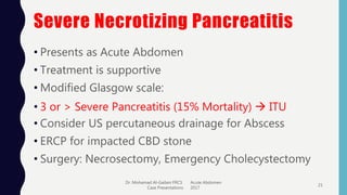 Severe Necrotizing Pancreatitis
• Presents as Acute Abdomen
• Treatment is supportive
• Modified Glasgow scale:
• 3 or > Severe Pancreatitis (15% Mortality)  ITU
• Consider US percutaneous drainage for Abscess
• ERCP for impacted CBD stone
• Surgery: Necrosectomy, Emergency Cholecystectomy
Dr. Mohamad Al-Gailani FRCS Acute Abdomen
Case Presentations 2017
21
 