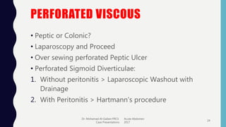 PERFORATED VISCOUS
• Peptic or Colonic?
• Laparoscopy and Proceed
• Over sewing perforated Peptic Ulcer
• Perforated Sigmoid Diverticulae:
1. Without peritonitis > Laparoscopic Washout with
Drainage
2. With Peritonitis > Hartmann’s procedure
Dr. Mohamad Al-Gailani FRCS Acute Abdomen
Case Presentations 2017
24
 