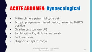 ACUTE ABDOMEN: Gynaecological
• Mittelschmerz pain- mid cycle pain
• Ectopic pregnancy- missed period, anaemia, B-HCG
positive
• Ovarian cyst torsion- U/S
• Salphingitis- PV, High vaginal swab
• Endometriosis
• Diagnostic Laparoscopy?
Dr. Mohamad Al-Gailani FRCS Acute Abdomen
Case Presentations 2017
29
 