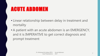 ACUTE ABDOMEN
• Linear relationship between delay in treatment and
mortality
• A patient with an acute abdomen is an EMERGENCY,
and it is IMPERATIVE to get correct diagnosis and
prompt treatment
Dr. Mohamad Al-Gailani FRCS Acute Abdomen
Case Presentations 2017
3
 