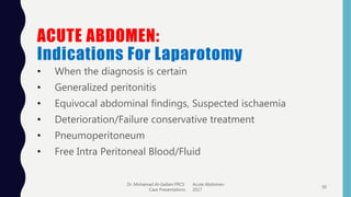 ACUTE ABDOMEN:
Indications For Laparotomy
• When the diagnosis is certain
• Generalized peritonitis
• Equivocal abdominal findings, Suspected ischaemia
• Deterioration/Failure conservative treatment
• Pneumoperitoneum
• Free Intra Peritoneal Blood/Fluid
Dr. Mohamad Al-Gailani FRCS Acute Abdomen
Case Presentations 2017
30
 