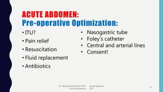 ACUTE ABDOMEN:
Pre-operative Optimization:
• ITU?
• Pain relief
• Resuscitation
• Fluid replacement
• Antibiotics
Dr. Mohamad Al-Gailani FRCS Acute Abdomen
Case Presentations 2017
31
• Nasogastric tube
• Foley’s catheter
• Central and arterial lines
• Consent!
 