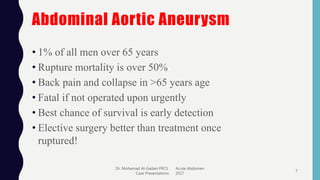 Abdominal Aortic Aneurysm
• 1% of all men over 65 years
• Rupture mortality is over 50%
• Back pain and collapse in >65 years age
• Fatal if not operated upon urgently
• Best chance of survival is early detection
• Elective surgery better than treatment once
ruptured!
Dr. Mohamad Al-Gailani FRCS Acute Abdomen
Case Presentations 2017
7
 