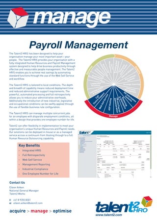 manage
                  Payroll Management
The Talent2 HRIS has been designed to help your
organisation manage your most important asset – your
people. The Talent2 HRIS provides your organisation with a




                                                                                                                    Develo g/EVP
                                                                                 Manage



                                                                                                                             pment
fully integrated Human Resources and Payroll Management




                                                                                  Tra




                                                                                   Career
                                                                                    Ou ing S




                                                                                                                            ms
                                                                                                                       e T ted
system designed to help drive business productivity through




                                                                                      in




                                                                                                                    Brandin
                                                                     i se




                                                                                       tso er




                                                                                                                                            Ac
                                                                                                                          ea
                                                                            C




                                                                                                                    sit ica
                                                                         As om                                                            ty




                                                                                          ment
effective and measurable people management. The Talent2                                                                                ili




                                                                                          ur vic
                                                                   im




                                                                                                                                              qu
                                                                                                                  On Ded
                                                                            se pe                                                    ob




                                                                                            ce es




                                                                                                                                                 ire
                                                               Opt
HRIS enables you to achieve real savings by automating                        ss te
                                                                                                                                  lM




                                                                                              d
                                                                                m nc
                                                                                 en y                                           na
standard functions through the use of the Web Self Service        Per eLear         t                                        ter           ent
                                                                      form ning s                                          In        uitm
and workflow.                                                              anc &
                                                                               eM                                                ecr stems
                                                                                                                                R y
                                                                                  gmt                                              S
                                                                     Leadership                                              Strategic Sourcing
The Talent2 HRIS is tailored to local conditions. The depth           & Culture
and breadth of capability means reduced deployment time                           its                                           Con
                                                                              Aud                                             Mana tractor
and reduced administrative support requirements. The                      ing tegy
                                                                        rn a                                                       geme
                                                                    Lea& Str                                                 HR         nt
                                                                                                                                 In



                                                                                        t
powerful, automated processing and full retrospectivity

                                                                                   or
                                                                                                                               Sy for



                                                                                               ice
                                                                                 pp
                                                                              Su l                                                st m
                                                                            re Cal
allows you to reduce your administrative overheads.




                                                                                                                  &A
                                                                                          erv




                                                                                                                  Ro nda
                                                                                                                                    em at




                                                                                                                  HR andistration
                                                                                                                   Admin
                                                                                                         g
                                                                                                                                      s ion


                                                                                                     ASP Hostin
Additionally the introduction of new industrial, legislative




                                                                                                                    ste nc
                                                                                        lf S




                                                                                                                    tte
                                                                            nt
                                                                        Ce




                                                                                                                        rin e
                                                                                   Se
and occupational conditions can be swiftly applied through




                                                                                                                           g
                                                                                                                           Payroll
                                                                                    b

the use of flexible business rule configuration.
                                                                                 We




The Talent2 HRIS can manage multiple concurrent jobs
for an employee with disparate employment conditions, all                                             Manage
within a design that provides one employee number for life.

Talent2 can offer flexibility in implementation to meet your
organisation’s unique Human Resources and Payroll needs.
Our solutions can be deployed in-house or as a managed
service across a continuum from Hosting through to a full
Human Resource Outsourcing capability.

        Key Benefits
        >   Integrated HRIS
        >   Full Retrospectivity
        >   Web Self Service
        >   Management Reporting
        >   Industrial Compliance
        >   One Employee Number for Life


Contact Us
Eileen Aitken
National General Manager
Talent2 Works

t: +61 8 9355 8301
e: eileen.aitken@talent2.com


acquire > manage > optimise
 