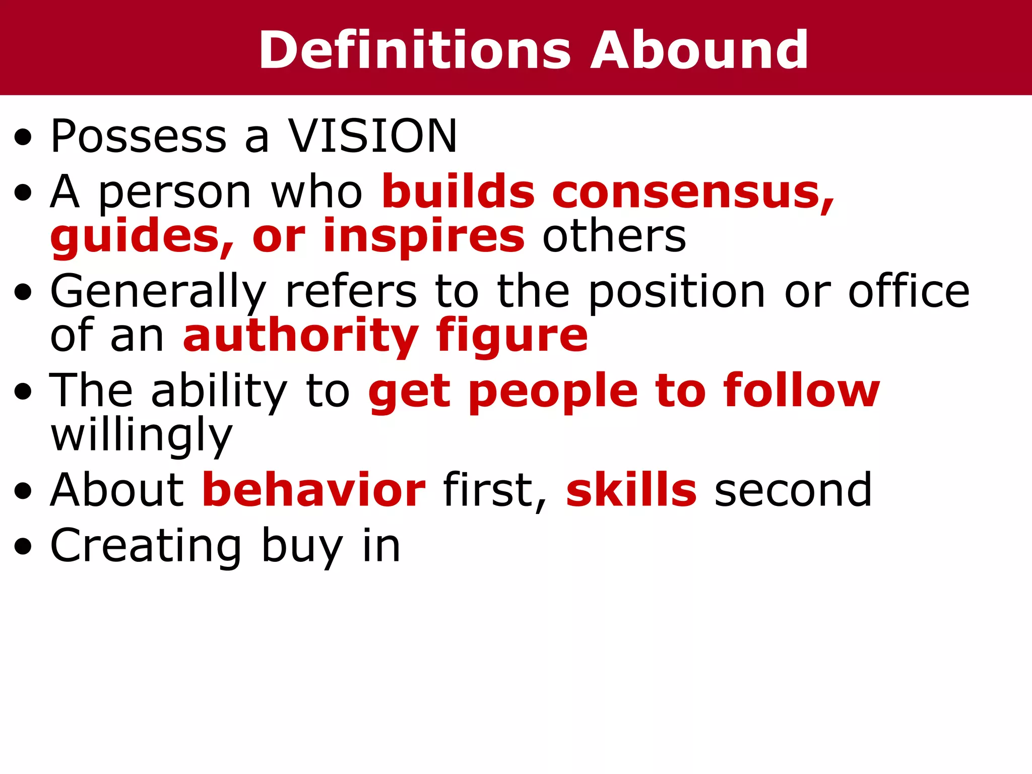 Definitions Abound
• Possess a VISION
• A person who builds consensus,
  guides, or inspires others
• Generally refers to the position or office
  of an authority figure
• The ability to get people to follow
  willingly
• About behavior first, skills second
• Creating buy in
 