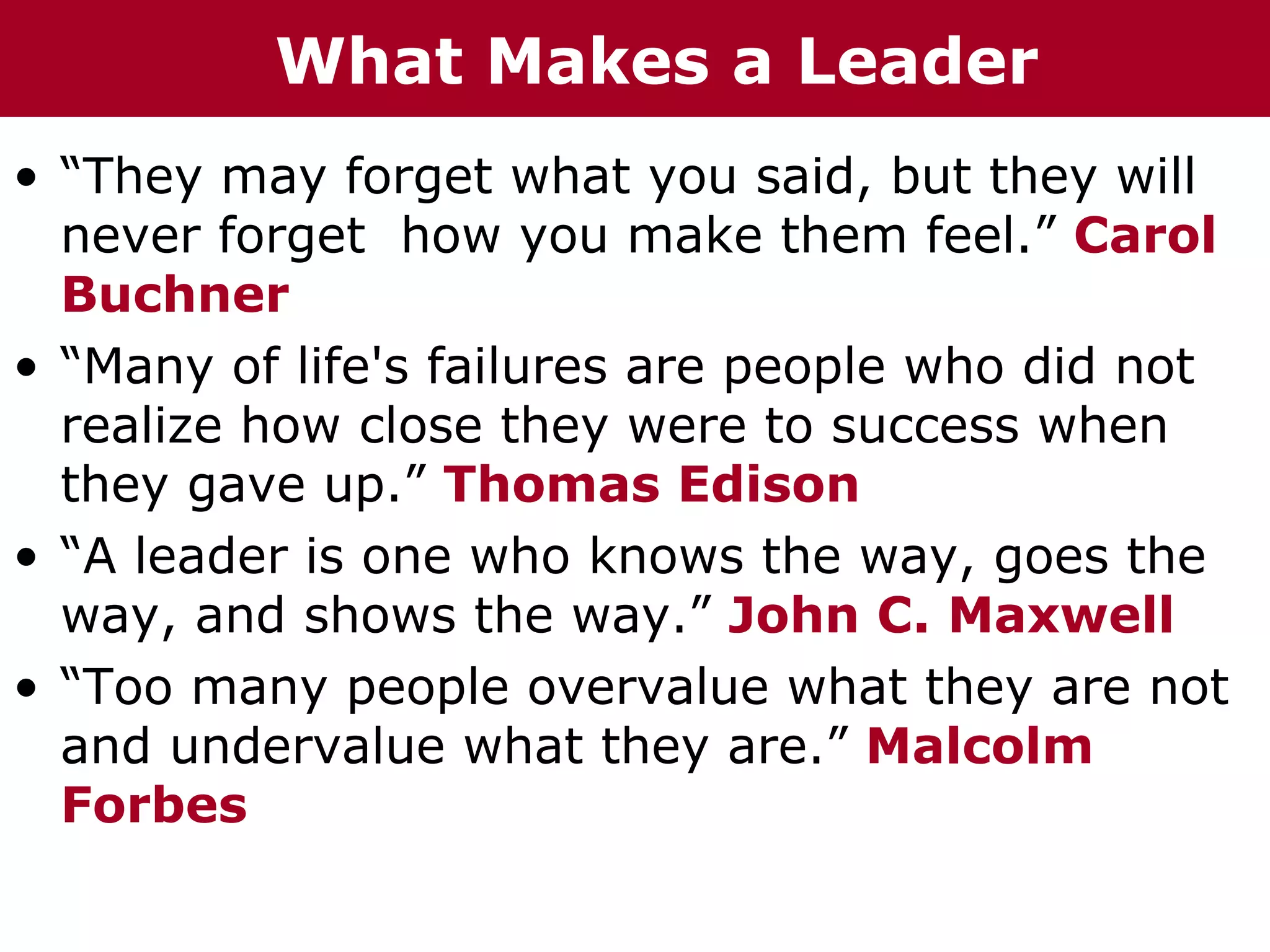 What Makes a Leader
• “They may forget what you said, but they will
  never forget how you make them feel.” Carol
  Buchner
• “Many of life's failures are people who did not
  realize how close they were to success when
  they gave up.” Thomas Edison
• “A leader is one who knows the way, goes the
  way, and shows the way.” John C. Maxwell
• “Too many people overvalue what they are not
  and undervalue what they are.” Malcolm
  Forbes
 