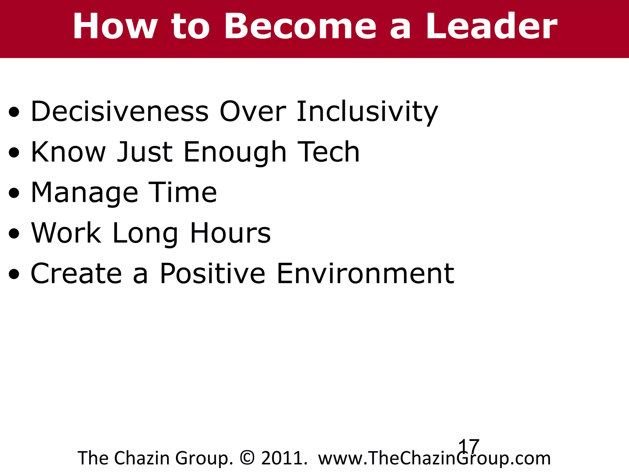 How to Become a Leader

• Decisiveness Over Inclusivity
• Know Just Enough Tech
• Manage Time
• Work Long Hours
• Create a Positive Environment




                                           17
    The Chazin Group. © 2011. www.TheChazinGroup.com
 