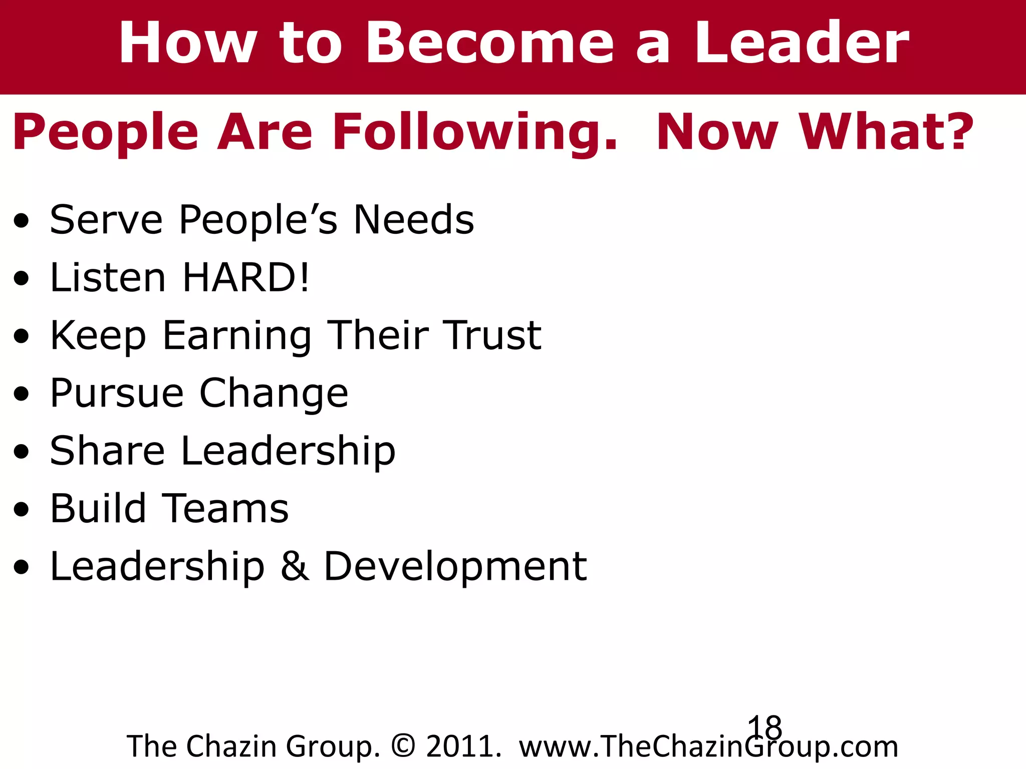 How to Become a Leader
People Are Following. Now What?
•   Serve People’s Needs
•   Listen HARD!
•   Keep Earning Their Trust
•   Pursue Change
•   Share Leadership
•   Build Teams
•   Leadership & Development



                                              18
       The Chazin Group. © 2011. www.TheChazinGroup.com
 