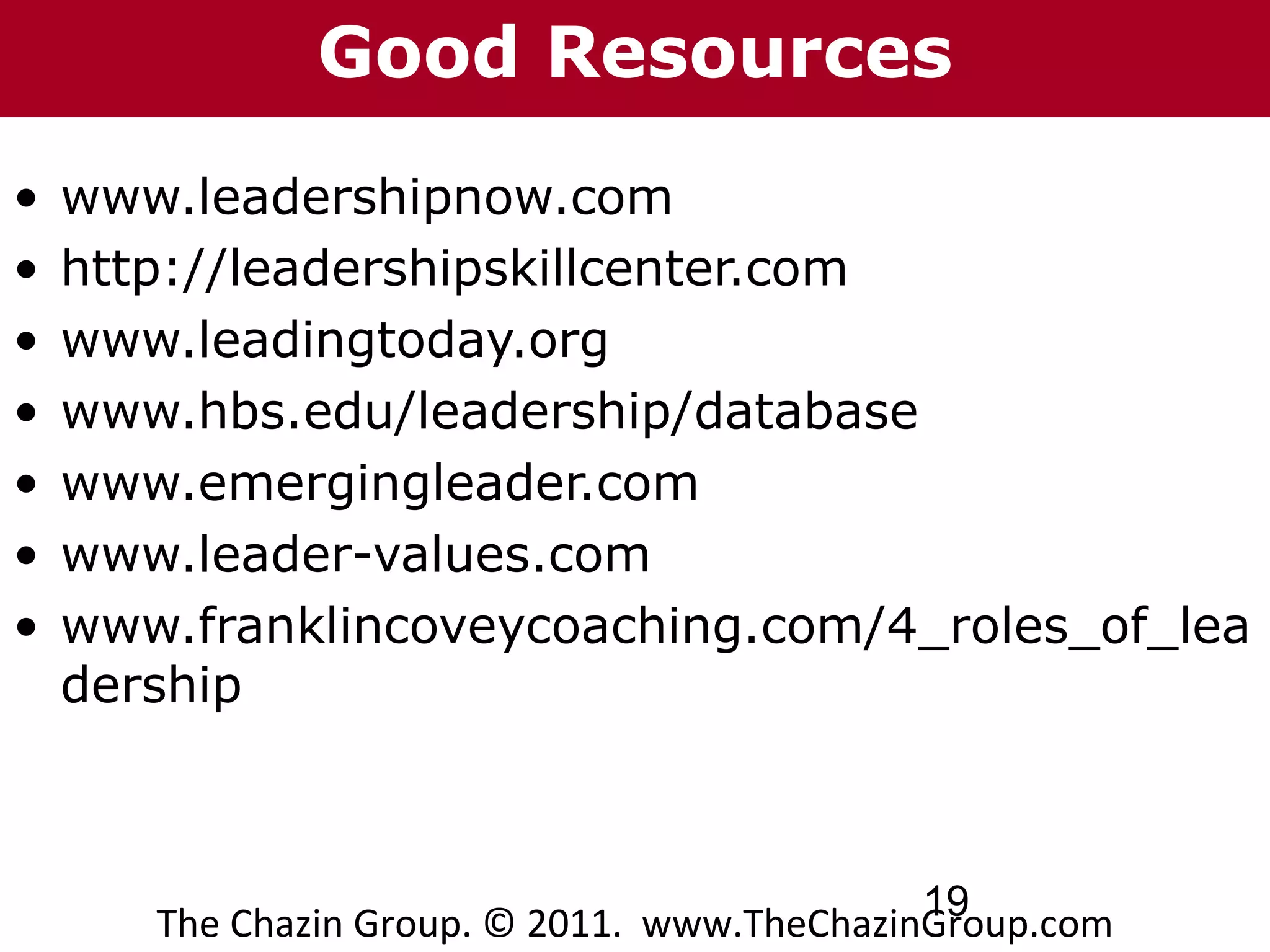 Good Resources
•   www.leadershipnow.com
•   http://leadershipskillcenter.com
•   www.leadingtoday.org
•   www.hbs.edu/leadership/database
•   www.emergingleader.com
•   www.leader-values.com
•   www.franklincoveycoaching.com/4_roles_of_lea
    dership



                                              19
       The Chazin Group. © 2011. www.TheChazinGroup.com
 
