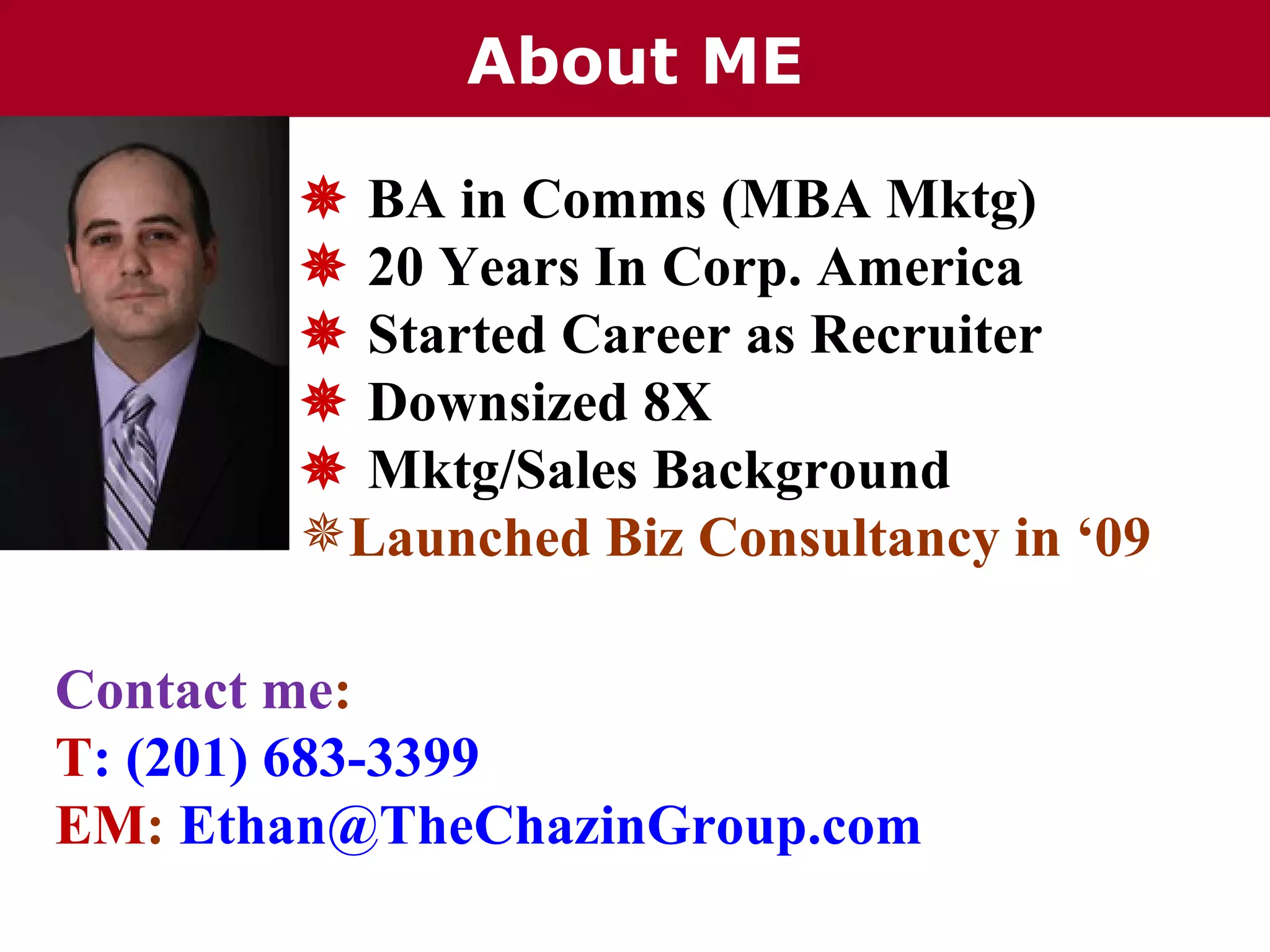 About ME

        BA in Comms (MBA Mktg)
        20 Years In Corp. America
        Started Career as Recruiter
        Downsized 8X
        Mktg/Sales Background
       Launched Biz Consultancy in ‘09

Contact me:
T: (201) 683-3399
EM: Ethan@TheChazinGroup.com
 