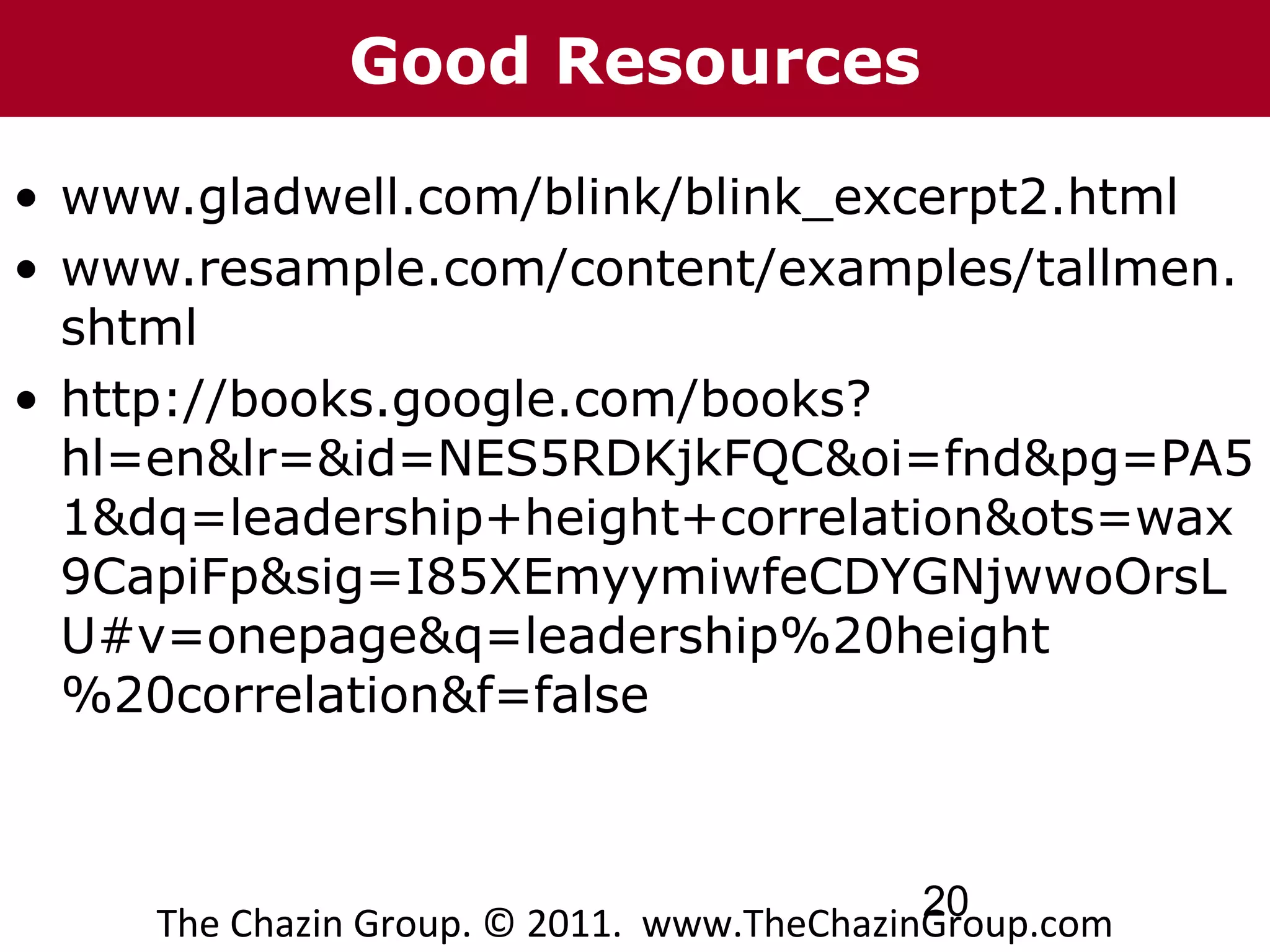Good Resources

• www.gladwell.com/blink/blink_excerpt2.html
• www.resample.com/content/examples/tallmen.
  shtml
• http://books.google.com/books?
  hl=en&lr=&id=NES5RDKjkFQC&oi=fnd&pg=PA5
  1&dq=leadership+height+correlation&ots=wax
  9CapiFp&sig=I85XEmyymiwfeCDYGNjwwoOrsL
  U#v=onepage&q=leadership%20height
  %20correlation&f=false



                                            20
     The Chazin Group. © 2011. www.TheChazinGroup.com
 