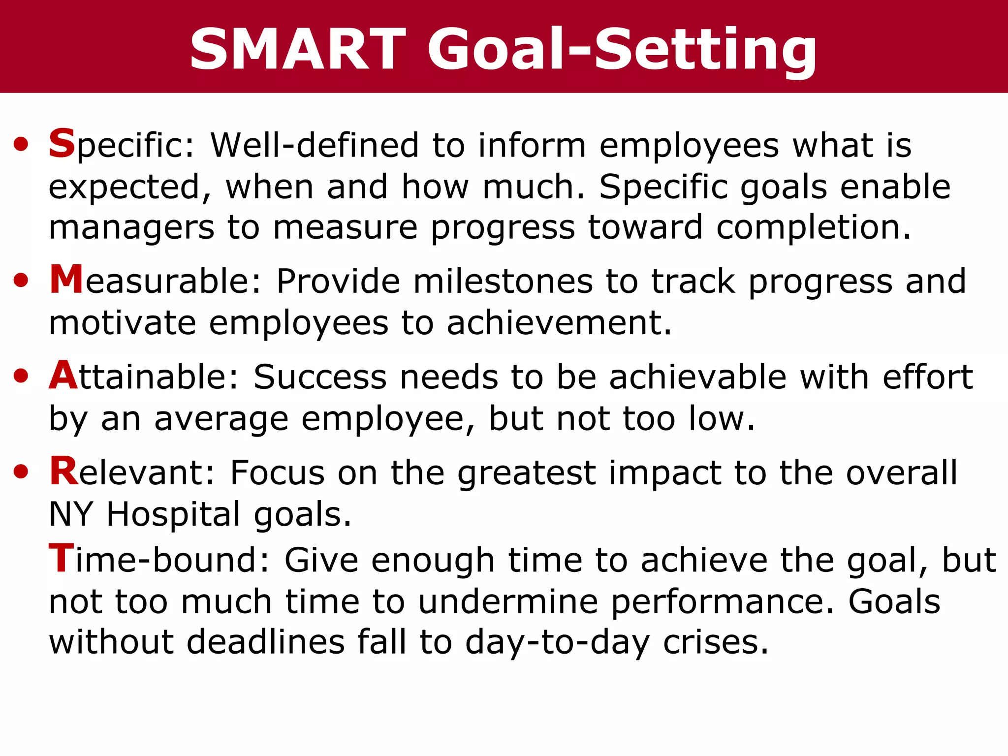 T h h eC C SMART o u p
  Te                   r r Goal-Setting
         h h a iz i nG G o u p
           az n

• Specific: Well-defined to inform employees what is
  expected, when and how much. Specific goals enable
  managers to measure progress toward completion.
• Measurable: Provide milestones to track progress and
  motivate employees to achievement.
• Attainable: Success needs to be achievable with effort
  by an average employee, but not too low.
• Relevant: Focus on the greatest impact to the overall
  NY Hospital goals.
  Time-bound: Give enough time to achieve the goal, but
  not too much time to undermine performance. Goals
  without deadlines fall to day-to-day crises.
 