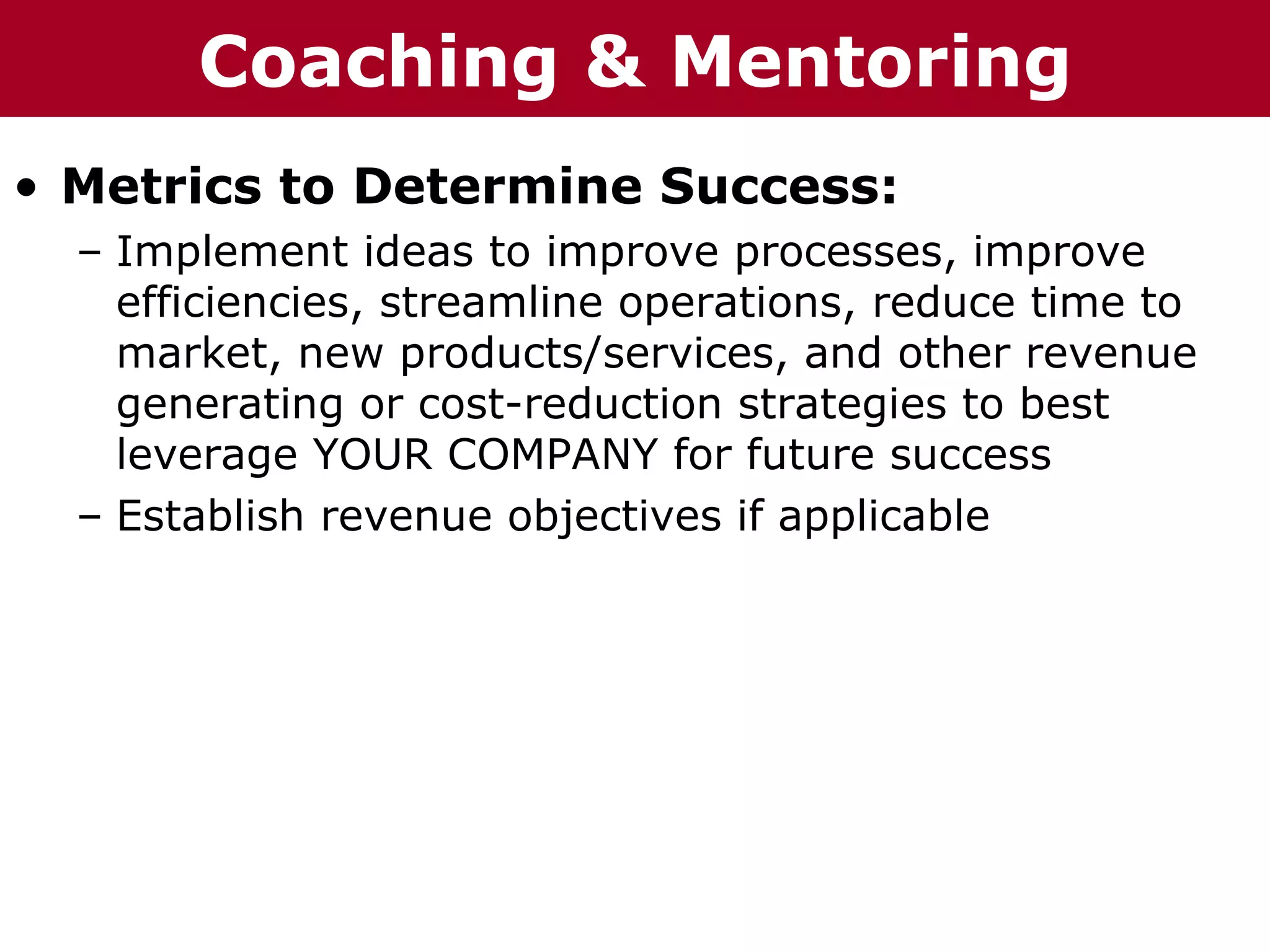 Coaching p    r ru &
T h h eC C h a iz i nG G o o u p
  Te     ha z n                    Mentoring
• Metrics to Determine Success:
   – Implement ideas to improve processes, improve
     efficiencies, streamline operations, reduce time to
     market, new products/services, and other revenue
     generating or cost-reduction strategies to best
     leverage YOUR COMPANY for future success
   – Establish revenue objectives if applicable
 