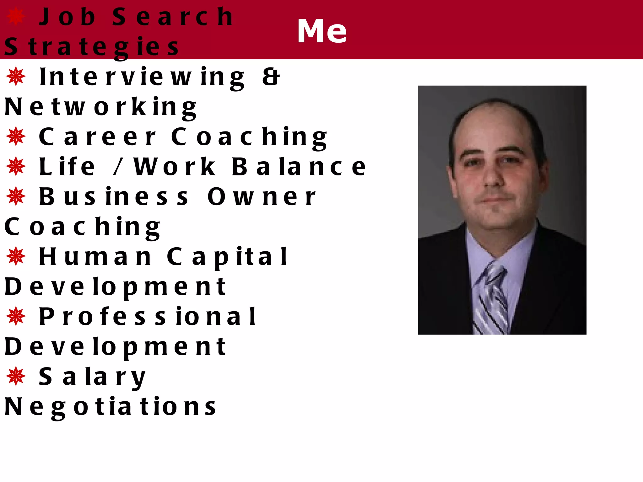  J ob S e a rc h
S t r a t e g ie s
                         Me
 In t e r v ie w in g &
N e t w o r k in g
 C a r e e r C o a c h in g
 L if e / W o r k B a la n c e
 B u s in e s s O w n e r
C o a c h in g
 H u m a n C a p it a l
D e v e lo p m e n t
 P r o f e s s io n a l
D e v e lo p m e n t
 S a la r y
N e g o t ia t io n s
 