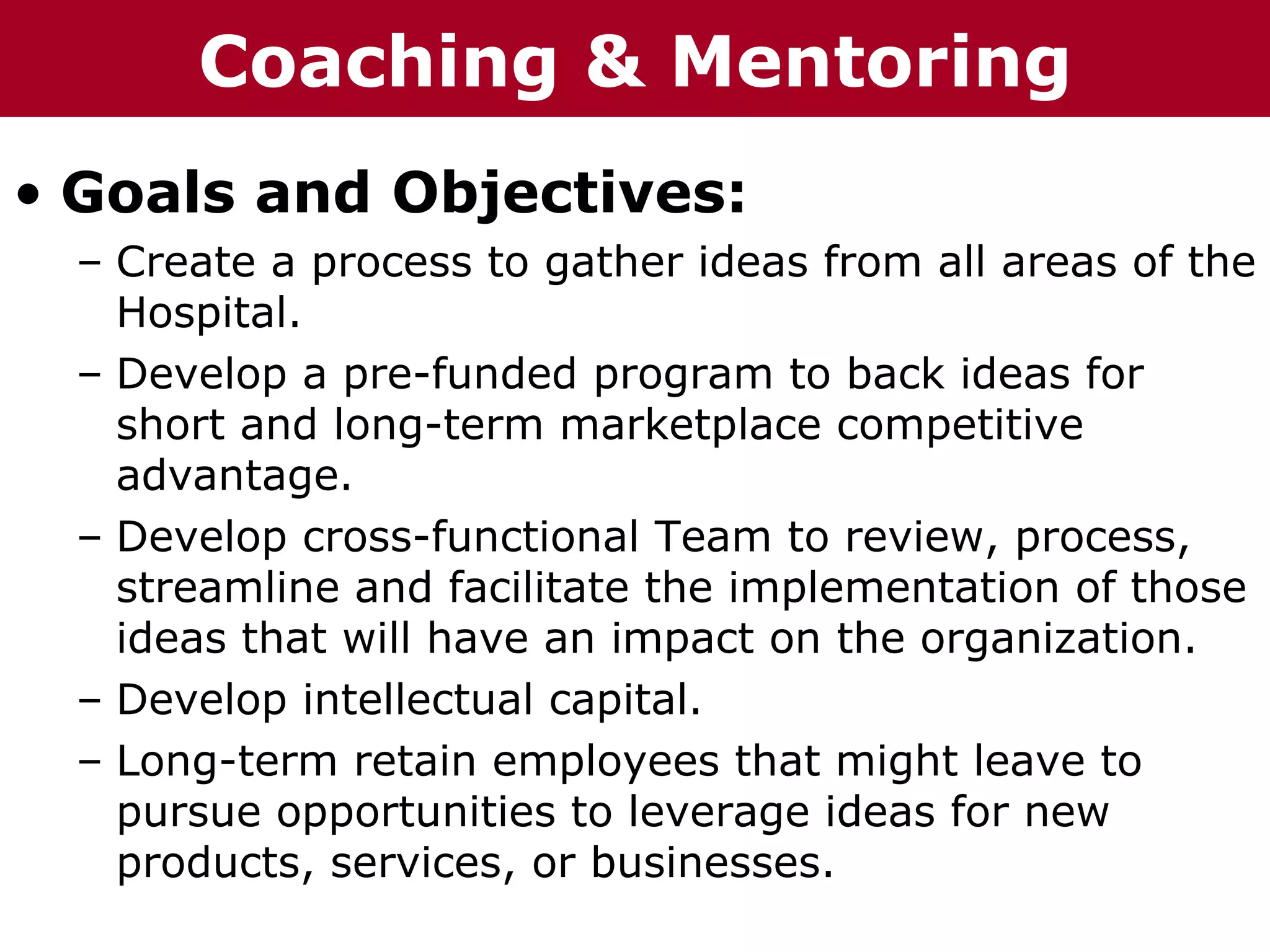 Coaching p    r ru &
T h h eC C h a iz i nG G o o u p
  Te     ha z n                    Mentoring
• Goals and Objectives:
   – Create a process to gather ideas from all areas of the
     Hospital.
   – Develop a pre-funded program to back ideas for
     short and long-term marketplace competitive
     advantage.
   – Develop cross-functional Team to review, process,
     streamline and facilitate the implementation of those
     ideas that will have an impact on the organization.
   – Develop intellectual capital.
   – Long-term retain employees that might leave to
     pursue opportunities to leverage ideas for new
     products, services, or businesses.
 