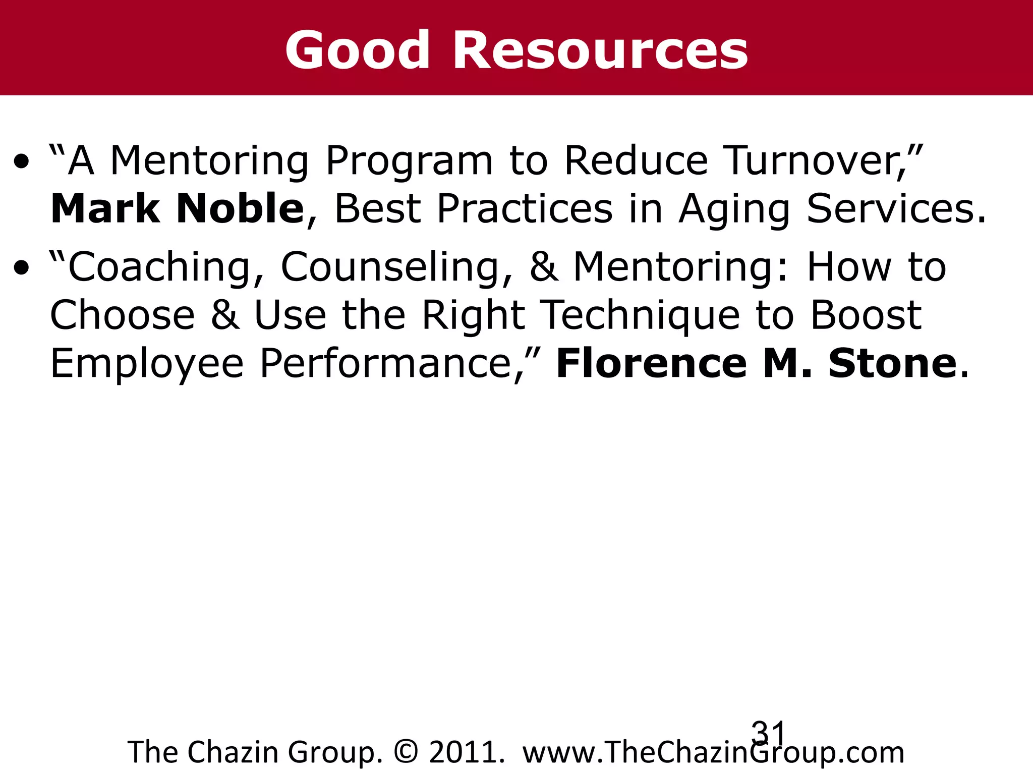 Good Resources

• “A Mentoring Program to Reduce Turnover,”
  Mark Noble, Best Practices in Aging Services.
• “Coaching, Counseling, & Mentoring: How to
  Choose & Use the Right Technique to Boost
  Employee Performance,” Florence M. Stone.




                                            31
     The Chazin Group. © 2011. www.TheChazinGroup.com
 
