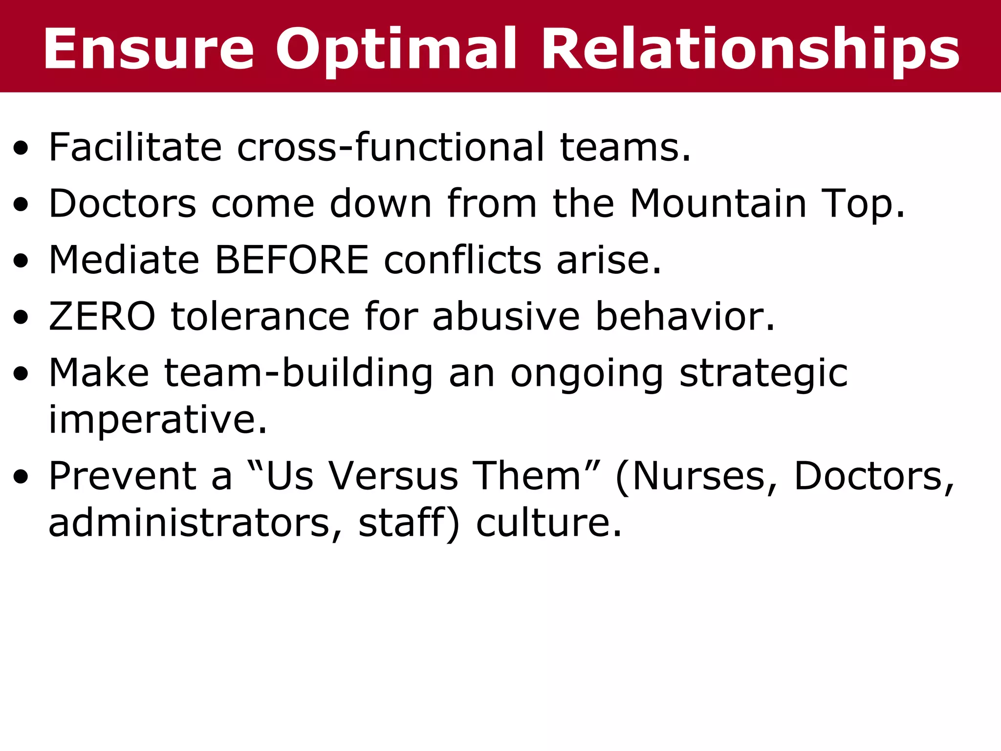 T EnsureizOptimal
  h h eC C h a ni nG G o o u p
  Te     ha z        r rup       Relationships
• Facilitate cross-functional teams.
• Doctors come down from the Mountain Top.
• Mediate BEFORE conflicts arise.
• ZERO tolerance for abusive behavior.
• Make team-building an ongoing strategic
  imperative.
• Prevent a “Us Versus Them” (Nurses, Doctors,
  administrators, staff) culture.
 