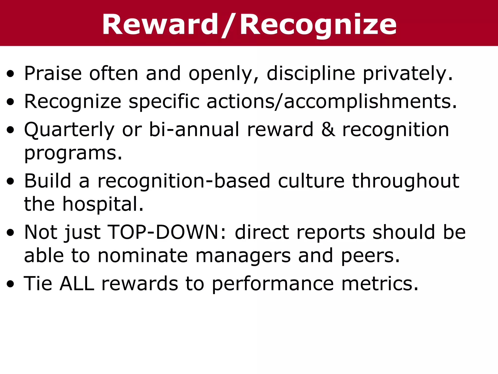 Te       Reward/Recognize
T h h eC C h a iz i nG G o o u p
         ha z n        r rup

• Praise often and openly, discipline privately.
• Recognize specific actions/accomplishments.
• Quarterly or bi-annual reward & recognition
  programs.
• Build a recognition-based culture throughout
  the hospital.
• Not just TOP-DOWN: direct reports should be
  able to nominate managers and peers.
• Tie ALL rewards to performance metrics.
 