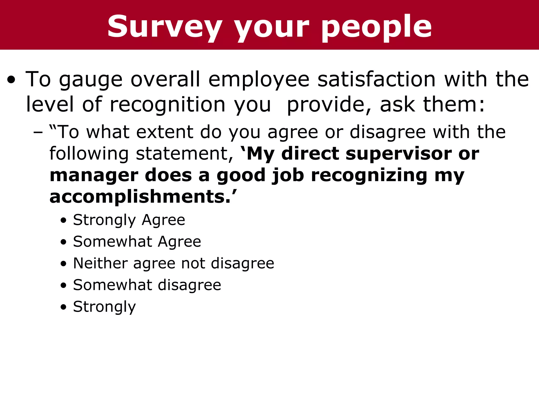 T h h eC C h a iz i nG G o oyour
  Te       Survey u u p
         ha z n        r r p          people
• To gauge overall employee satisfaction with the
  level of recognition you provide, ask them:
  – “To what extent do you agree or disagree with the
    following statement, ‘My direct supervisor or
    manager does a good job recognizing my
    accomplishments.’
     •   Strongly Agree
     •   Somewhat Agree
     •   Neither agree not disagree
     •   Somewhat disagree
     •   Strongly
 