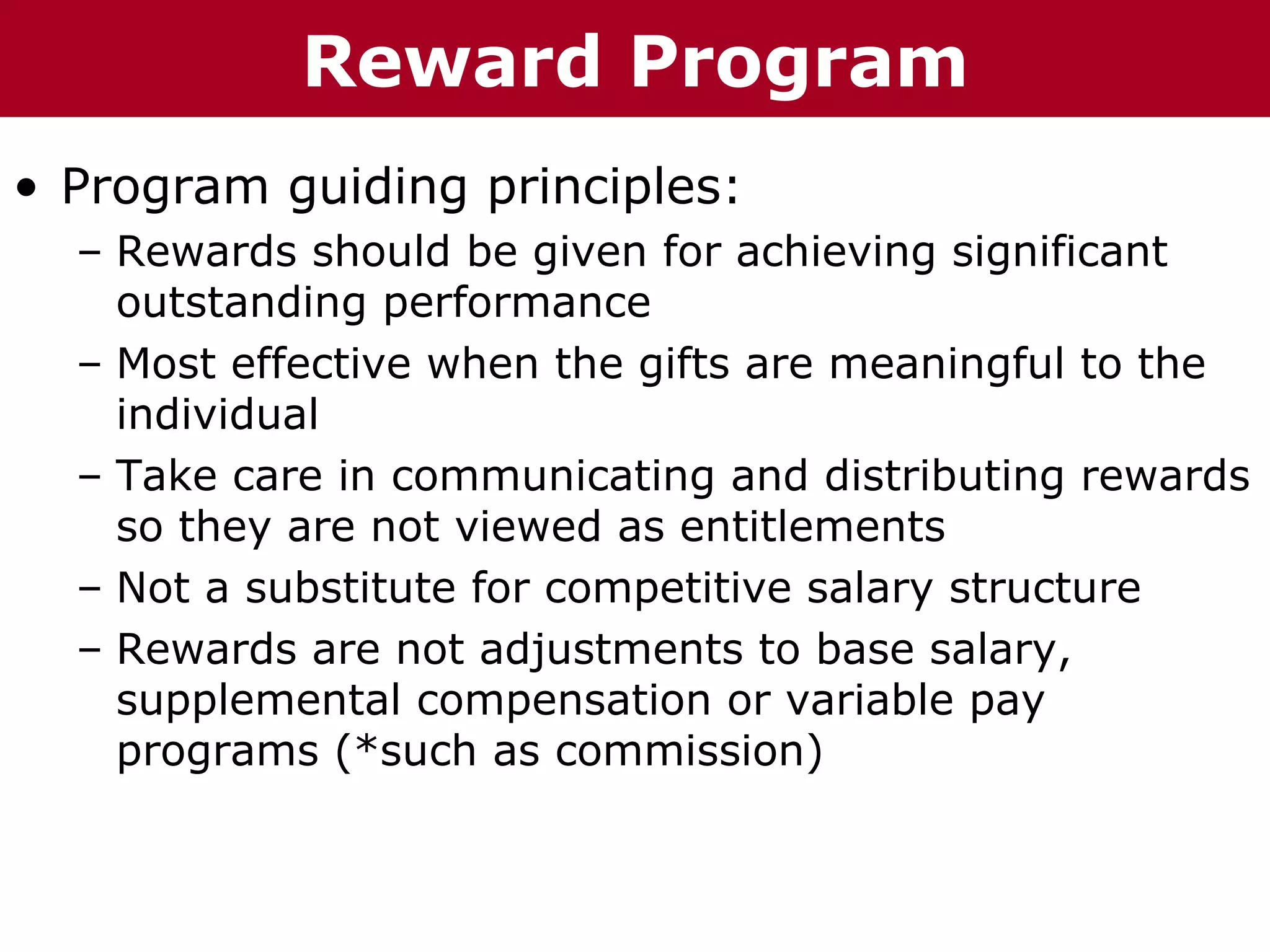Te          Reward Program
T h h eC C h a iz i nG G o o u p
         ha z n        r rup

• Program guiding principles:
  – Rewards should be given for achieving significant
    outstanding performance
  – Most effective when the gifts are meaningful to the
    individual
  – Take care in communicating and distributing rewards
    so they are not viewed as entitlements
  – Not a substitute for competitive salary structure
  – Rewards are not adjustments to base salary,
    supplemental compensation or variable pay
    programs (*such as commission)
 