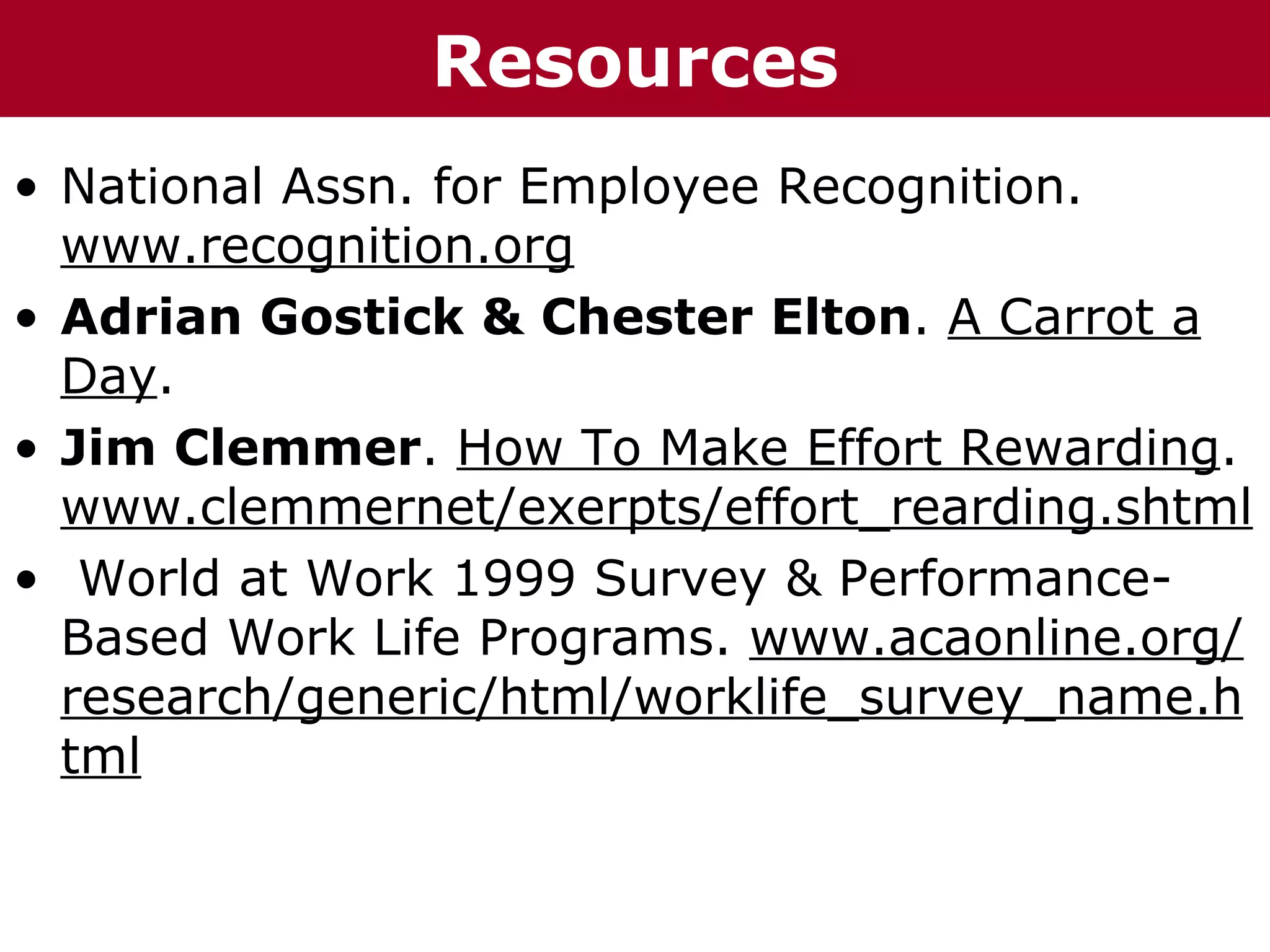 T h h eC C h a iz i nGResources
  Te     h a z n Go o u p
                      r rup

• National Assn. for Employee Recognition.
  www.recognition.org
• Adrian Gostick & Chester Elton. A Carrot a
  Day.
• Jim Clemmer. How To Make Effort Rewarding.
  www.clemmernet/exerpts/effort_rearding.shtml
• World at Work 1999 Survey & Performance-
  Based Work Life Programs. www.acaonline.org/
  research/generic/html/worklife_survey_name.h
  tml
 