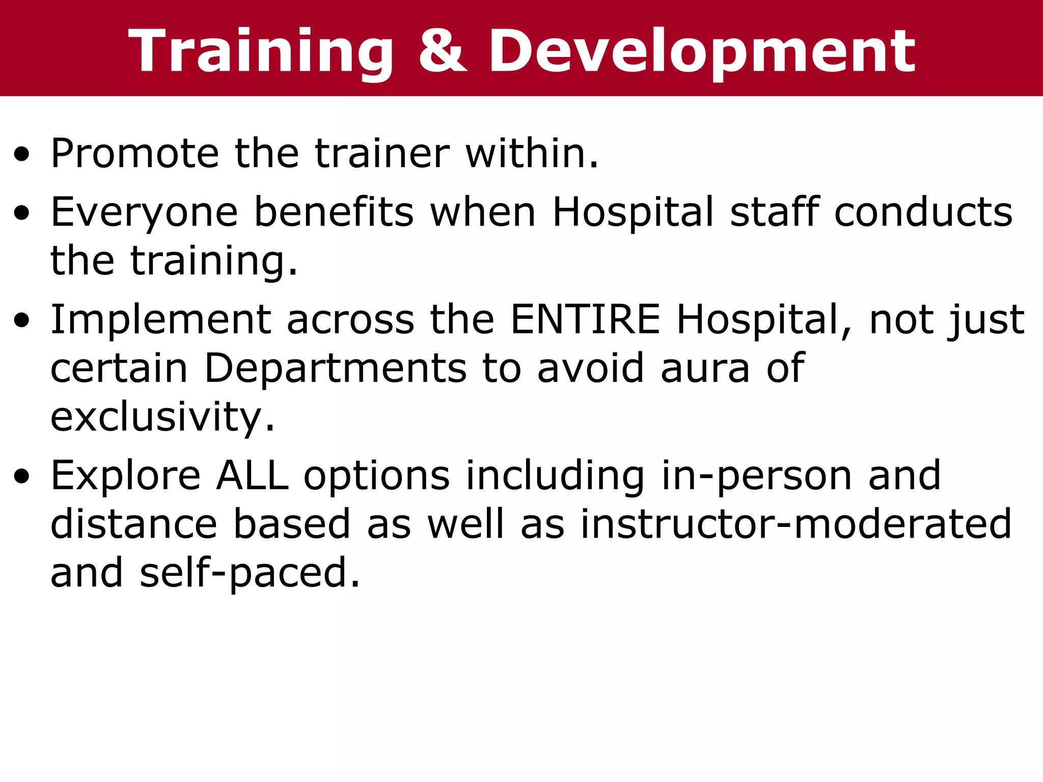 T h h eTraining o& uDevelopment
  T e C C h a iz i nG G r o p p
        ha z n        r u

• Promote the trainer within.
• Everyone benefits when Hospital staff conducts
  the training.
• Implement across the ENTIRE Hospital, not just
  certain Departments to avoid aura of
  exclusivity.
• Explore ALL options including in-person and
  distance based as well as instructor-moderated
  and self-paced.
 