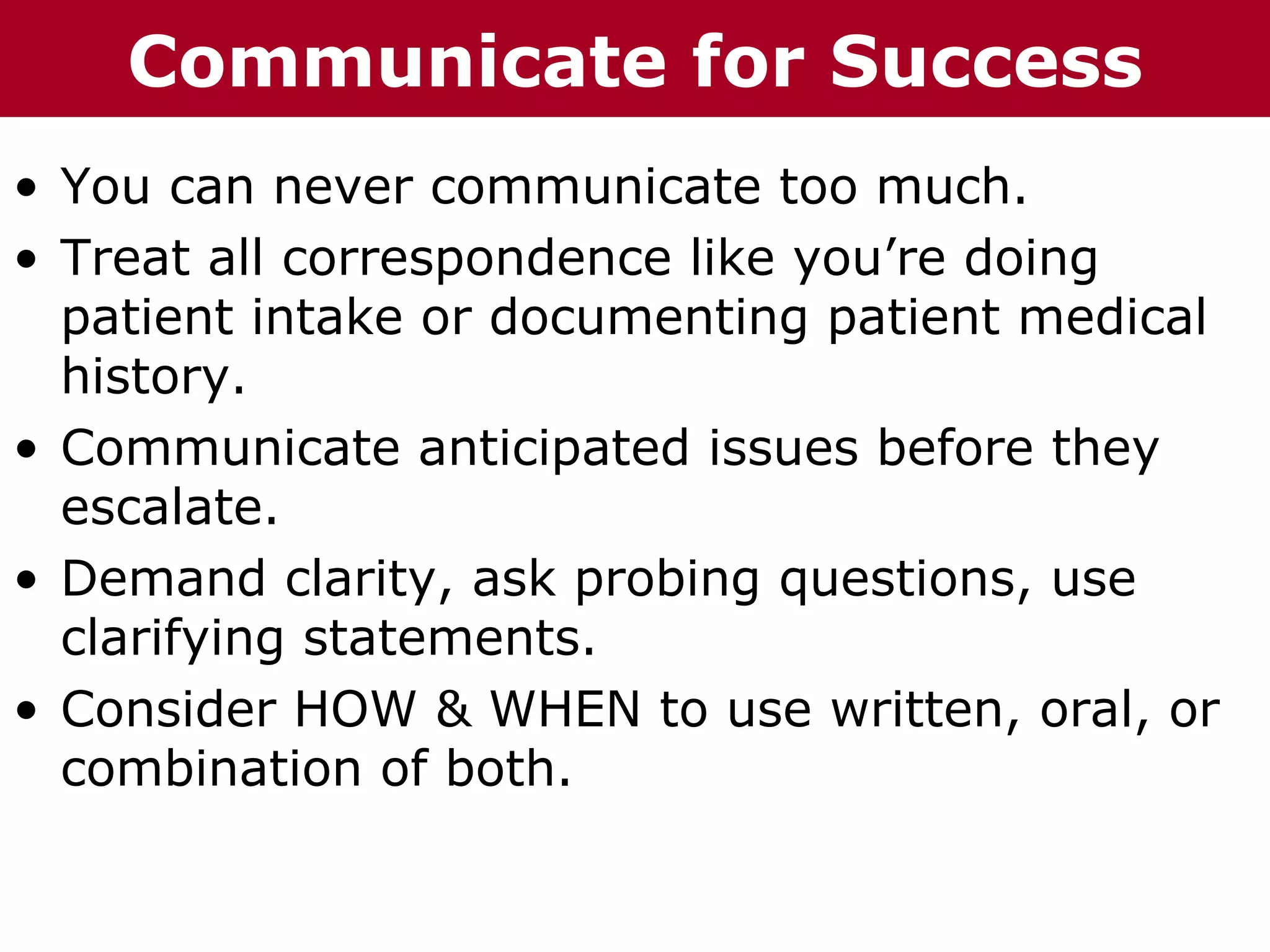 T h h Communicate
  T e eC C h a iz i nG G o o u p
         ha z n        r rup       for Success
• You can never communicate too much.
• Treat all correspondence like you’re doing
  patient intake or documenting patient medical
  history.
• Communicate anticipated issues before they
  escalate.
• Demand clarity, ask probing questions, use
  clarifying statements.
• Consider HOW & WHEN to use written, oral, or
  combination of both.
 