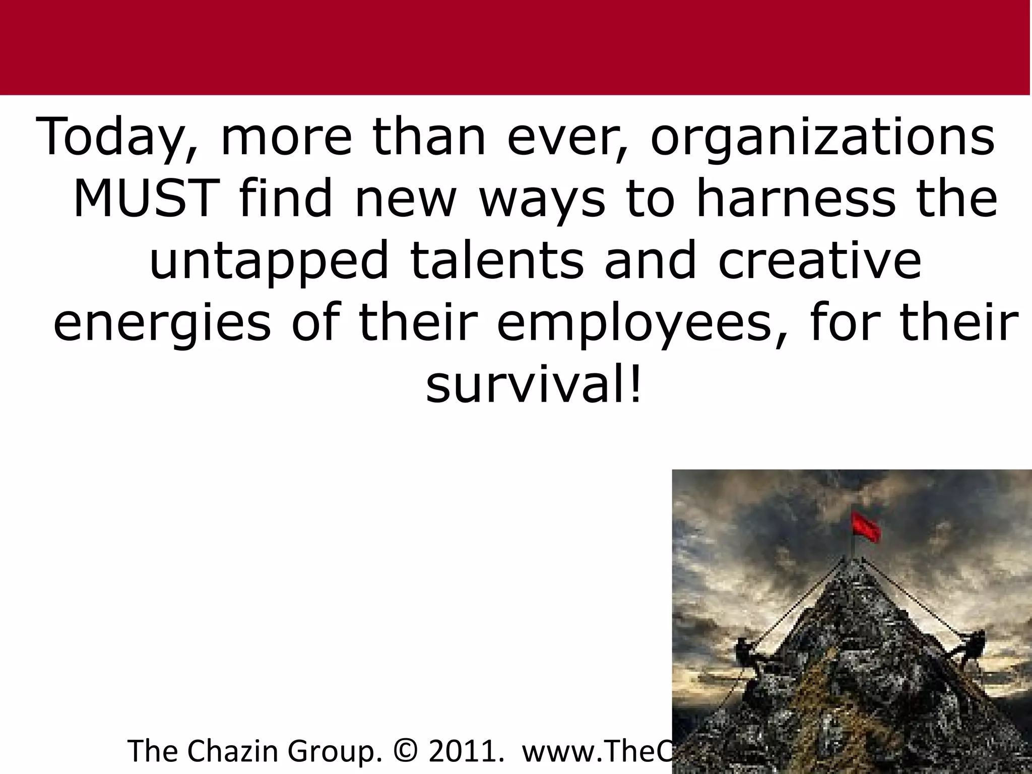 Today, more than ever, organizations
  MUST find new ways to harness the
    untapped talents and creative
 energies of their employees, for their
               survival!




                                         5
   The Chazin Group. © 2011. www.TheChazinGroup.com
 