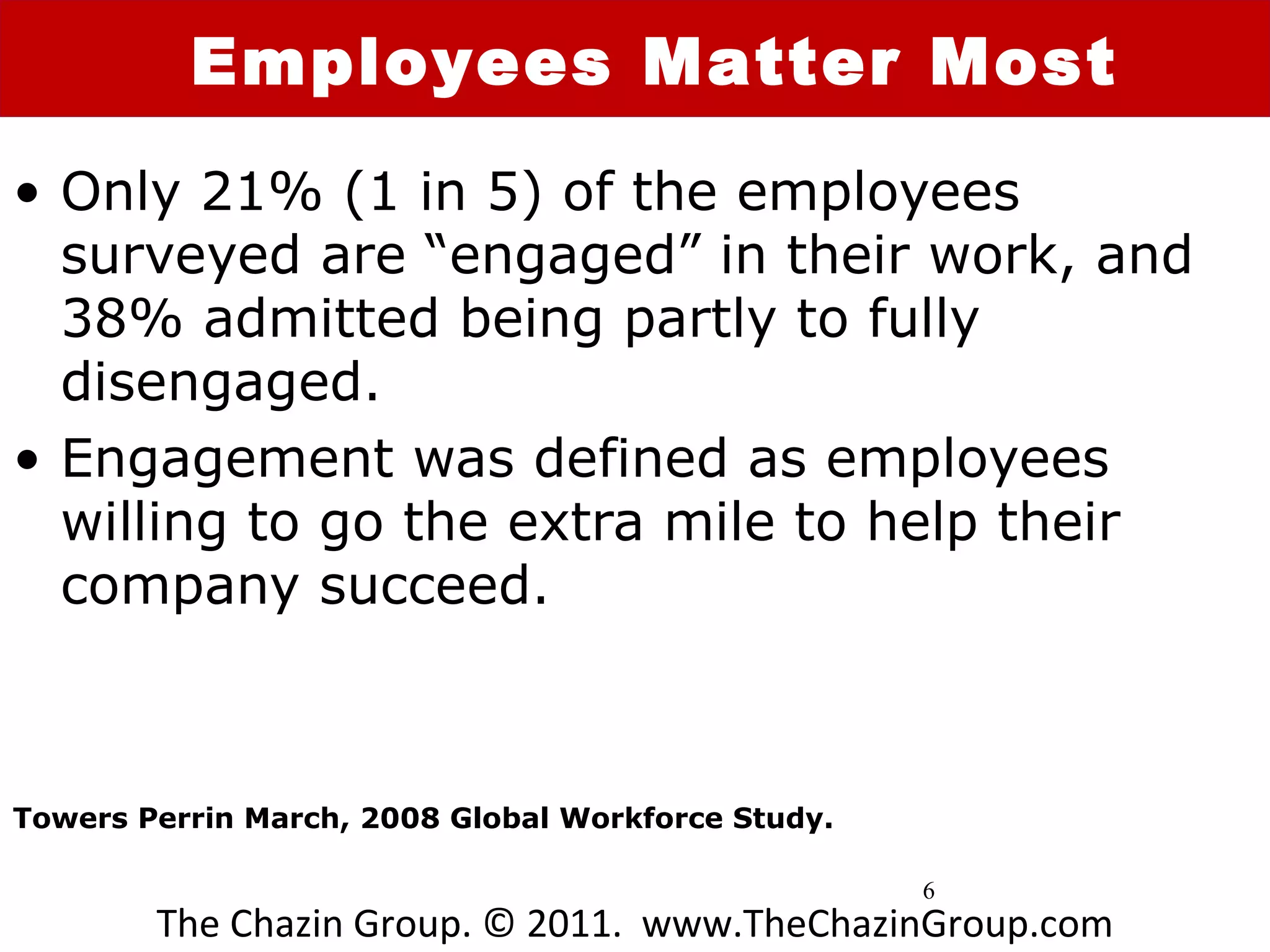 Employees Matter Most
• Only 21% (1 in 5) of the employees
  surveyed are “engaged” in their work, and
  38% admitted being partly to fully
  disengaged.
• Engagement was defined as employees
  willing to go the extra mile to help their
  company succeed.



Towers Perrin March, 2008 Global Workforce Study.

                                                    6
        The Chazin Group. © 2011. www.TheChazinGroup.com
 