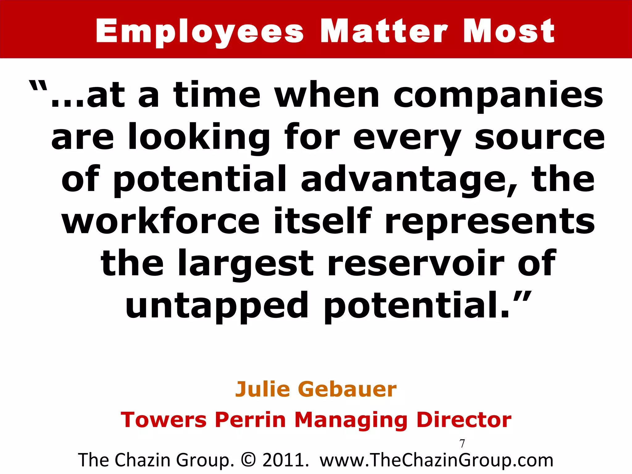 Employees Matter Most

“…at a time when companies
 are looking for every source
 of potential advantage, the
 workforce itself represents
   the largest reservoir of
     untapped potential.”

              Julie Gebauer
      Towers Perrin Managing Director
                                        7
  The Chazin Group. © 2011. www.TheChazinGroup.com
 