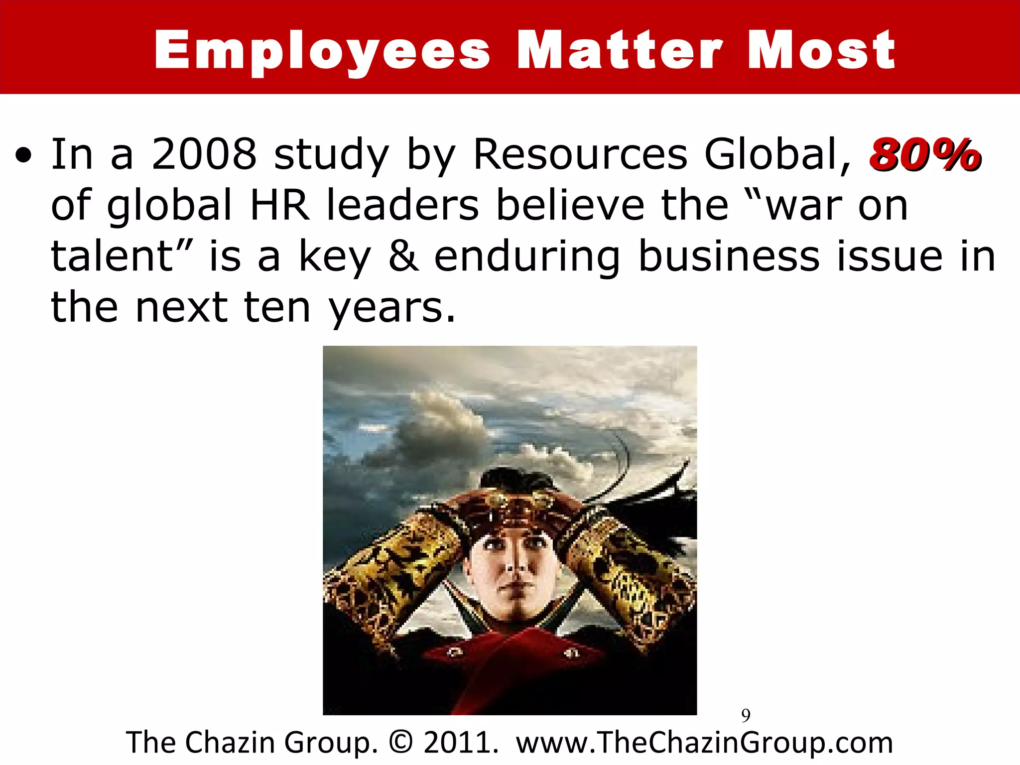 Employees Matter Most
• In a 2008 study by Resources Global, 80%
  of global HR leaders believe the “war on
  talent” is a key & enduring business issue in
  the next ten years.




                                           9
     The Chazin Group. © 2011. www.TheChazinGroup.com
 