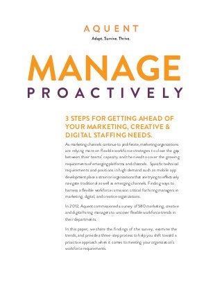 Manage
P r o a c t i v e ly
    3 steps for getting ahead of
    your marketing, creative &
    digital staffing needs.
    As marketing channels continue to proliferate, marketing organizations
    are relying more on flexible workforce strategies to close the gap
    between their teams’ capacity and the need to cover the growing
    requirements of emerging platforms and channels. Specific technical
    requirements and positions in high demand such as mobile app
    development place a strain on organizations that are trying to effectively
    navigate traditional as well as emerging channels. Finding ways to
    harness a flexible workforce is mission critical for hiring managers in
    marketing, digital, and creative organizations.

    In 2012, Aquent commissioned a survey of 580 marketing, creative
    and digital hiring managers to uncover flexible workforce trends in
    their departments.

    In this paper, we share the findings of the survey, examine the
    trends, and provide a three-step process to help you shift toward a
    proactive approach when it comes to meeting your organization’s
    workforce requirements.
 