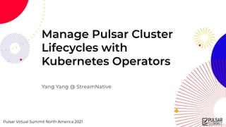 Pulsar Virtual Summit North America 2021
Manage Pulsar Cluster
Lifecycles with
Kubernetes Operators
Yang Yang @ StreamNative
 
