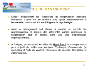11
ENJEUX DU MANAGEMENT
ENJEUX DU MANAGEMENT
n Diriger efficacement les ressources de l'organisation nécessite
l'utilisation d'outils qui se révèlent faire appel particulièrement à
l'économie, mais aussi à la sociologie et la psychologie.
n Ainsi le management doit réussir à prendre en compte les
représentations et intérêts des différentes parties prenantes de
l'organisation tout en restant dans une idée d'optimisation
organisationnelle.
n A l'origine, en reprenant les idées de Henri Fayol, le management a
pour objectif de veiller aux fonctions: Technique, Commerciale (le
marketing et l'acte de vendre), Financière, de sécurité, Comptable et
Administrative.
 