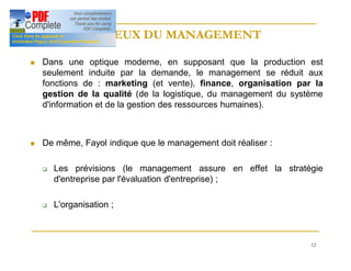 12
ENJEUX DU MANAGEMENT
ENJEUX DU MANAGEMENT
n Dans une optique moderne, en supposant que la production est
seulement induite par la demande, le management se réduit aux
fonctions de : marketing (et vente), finance, organisation par la
gestion de la qualité (de la logistique, du management du système
d'information et de la gestion des ressources humaines).
n De même, Fayol indique que le management doit réaliser :
q Les prévisions (le management assure en effet la stratégie
d'entreprise par l'évaluation d'entreprise) ;
q L'organisation ;
 