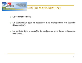 13
ENJEUX DU MANAGEMENT
ENJEUX DU MANAGEMENT
q Le commandement;
q La coordination (par la logistique et le management du système
d'information);
q Le contrôle (par le contrôle de gestion au sens large et l'analyse
financière).
 