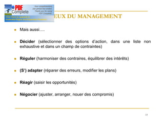 15
ENJEUX DU MANAGEMENT
ENJEUX DU MANAGEMENT
n Mais aussi….
n Décider (sélectionner des options d’action, dans une liste non
exhaustive et dans un champ de contraintes)
n Réguler (harmoniser des contraires, équilibrer des intérêts)
n (S’) adapter (réparer des erreurs, modifier les plans)
n Réagir (saisir les opportunités)
n Négocier (ajuster, arranger, nouer des compromis)
 