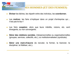 16
MANAGER DES HOMMES (ET DES FEMMES)
MANAGER DES HOMMES (ET DES FEMMES)
n Diviser les tâches, les répartir entre des individus, les coordonner.
n Les motiver, les faire s‘impliquer dans un projet d’entreprise qui…
n’est pas le leur !
n Les faire coopérer, alors que leurs intérêts, visions, etc. sont
divergents, ou non convergents.
n Gérer des relations sociales, interpersonnelles ou organisationnelles
(groupes, services, collectifs, etc.), ou institutionnalisées (syndicats).
n Gérer une main-d’œuvre (la recruter, la former, la licencier, la
discipliner, la fidéliser, etc.).
 