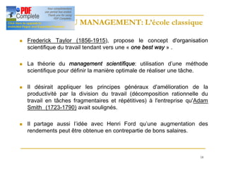 18
HISTOIRE DU MANAGEMENT: L’école classique
HISTOIRE DU MANAGEMENT: L’école classique
n Frederick Taylor (1856-1915), propose le concept d'organisation
d'organisation
scientifique
scientifique du travail tendant vers une « one best way » .
n La théorie du management scientifique: utilisation d’une méthode
scientifique pour définir la manière optimale de réaliser une tâche.
n Il désirait appliquer les principes généraux d'amélioration de la
productivité par la division du travail (décomposition rationnelle du
travail en tâches fragmentaires et répétitives) à l'entreprise qu'Adam
Smith (1723-1790) avait soulignés.
n Il partage aussi l’idée avec Henri Ford qu’une augmentation des
rendements peut être obtenue en contrepartie de bons salaires.
 