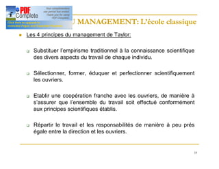 19
HISTOIRE DU MANAGEMENT: L’école classique
HISTOIRE DU MANAGEMENT: L’école classique
n Les 4 principes du management de Taylor:
q Substituer l’empirisme traditionnel à la connaissance scientifique
des divers aspects du travail de chaque individu.
q Sélectionner, former, éduquer et perfectionner scientifiquement
les ouvriers.
q Etablir une coopération franche avec les ouvriers, de manière à
s’assurer que l’ensemble du travail soit effectué conformément
aux principes scientifiques établis.
q Répartir le travail et les responsabilités de manière à peu prés
égale entre la direction et les ouvriers.
 