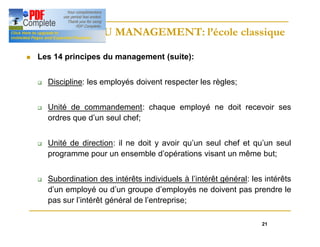 21
HISTOIRE DU MANAGEMENT: l’école classique
HISTOIRE DU MANAGEMENT: l’école classique
n Les 14 principes du management (suite):
q Discipline: les employés doivent respecter les règles;
q Unité de commandement: chaque employé ne doit recevoir ses
ordres que d’un seul chef;
q Unité de direction: il ne doit y avoir qu’un seul chef et qu’un seul
programme pour un ensemble d’opérations visant un même but;
q Subordination des intérêts individuels à l’intérêt général: les intérêts
d’un employé ou d’un groupe d’employés ne doivent pas prendre le
pas sur l’intérêt général de l’entreprise;
 
