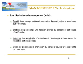 23
HISTOIRE DU MANAGEMENT: L’école classique
HISTOIRE DU MANAGEMENT: L’école classique
n Les 14 principes du management (suite):
q Équité: les managers doivent se montrer bons et justes envers leurs
subordonnés;
q Stabilité du personnel: une rotation élevée du personnel est cause
d’inefficacité;
q Initiative: les employés s’investissent davantage si leur sens de
l’initiative est développé;
q Union du personnel: la promotion du travail d’équipe favorise l’unité
du personnel.
 