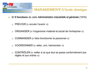 24
HISTOIRE DU MANAGEMENT: L’école classique
HISTOIRE DU MANAGEMENT: L’école classique
n Et 5 fonctions de cette Administration industrielle et générale (1916):
q PREVOIR (« scruter l’avenir »)
q ORGANISER (« l’organisme matériel et social de l’entreprise »)
q COMMANDER (« faire fonctionner le personnel »)
q COORDONNER (« relier, unir, harmoniser »)
q CONTRÔLER (« veiller à ce que tout se passe conformément aux
règles et aux ordres »)
 
