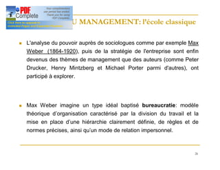26
HISTOIRE DU MANAGEMENT: l’école classique
HISTOIRE DU MANAGEMENT: l’école classique
n L'analyse du pouvoir auprès de sociologues comme par exemple Max
Weber (1864-1920), puis de la stratégie de l'entreprise sont enfin
devenus des thèmes de management que des auteurs (comme Peter
Drucker, Henry Mintzberg et Michael Porter parmi d'autres), ont
participé à explorer.
n Max Weber imagine un type idéal baptisé bureaucratie: modèle
théorique d’organisation caractérisé par la division du travail et la
mise en place d’une hiérarchie clairement définie, de règles et de
normes précises, ainsi qu’un mode de relation impersonnel.
 