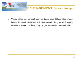 27
HISTOIRE DU MANAGEMENT: l’école classique
HISTOIRE DU MANAGEMENT: l’école classique
n Weber utilise ce concept comme base pour l’élaboration d’une
théorie du travail et de son exécution au sein de groupes à larges
effectifs, adoptée par beaucoup de grandes entreprises actuelles.
 