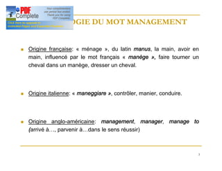 3
ETYMOLOGIE DU MOT MANAGEMENT
ETYMOLOGIE DU MOT MANAGEMENT
n Origine française: « ménage », du latin manus, la main, avoir en
main, influencé par le mot français « manège », faire tourner un
cheval dans un manège, dresser un cheval.
n Origine italienne: « maneggiare », contrôler, manier, conduire.
n Origine anglo-américaine: management, manager, manage to
(arrivé à…, parvenir à…dans le sens réussir)
 